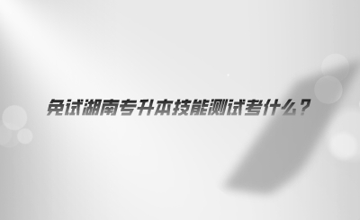 免試湖南專升本技能測試考什么.png