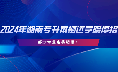 2024年湖南專升本樹達(dá)學(xué)院停招？部分專業(yè)也將縮招.png