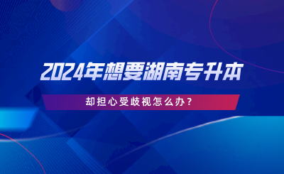 2024年想要湖南專升本，卻擔心受歧視怎么辦.png