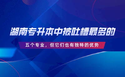 湖南專升本中被吐槽最多的五個專業(yè)，但它們也有獨(dú)特的優(yōu)勢.png