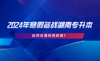 2024年寒假備戰(zhàn)湖南專升本，如何合理利用時(shí)間.png