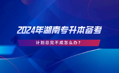 2024年湖南專升本備考，計劃總完不成怎么辦.png