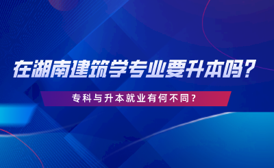 在湖南建筑學(xué)專業(yè)要升本嗎？專科與升本就業(yè)有何不同.png