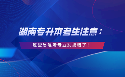 湖南專升本考生注意：這些易混淆專業(yè)別搞錯了！.png