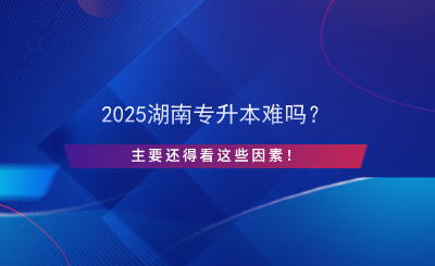 2025湖南專升本難嗎？主要還得看這些因素！.png