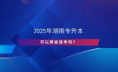 2025年湖南專升本可以跨省報(bào)考嗎？.png