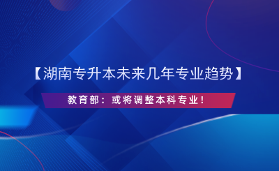 【湖南專升本未來幾年專業(yè)趨勢】教育部：或?qū)⒄{(diào)整本科專業(yè)！.png