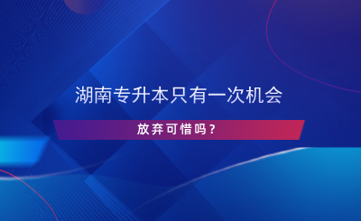 湖南專升本只有一次機(jī)會(huì)，放棄可惜嗎？.png