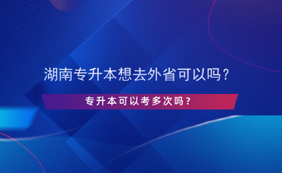 湖南專升本想去外省可以嗎？專升本可以考多次嗎？.png