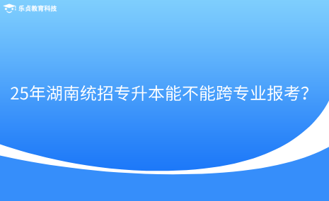 25年湖南統(tǒng)招專升本能不能跨專業(yè)報(bào)考？.png