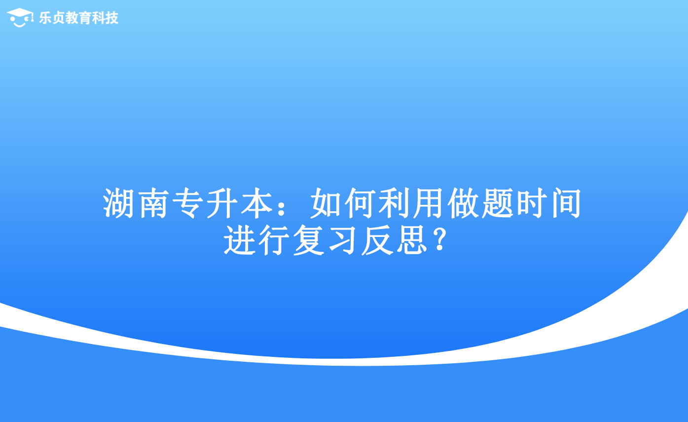 湖南專升本：如何利用做題時間進(jìn)行復(fù)習(xí)反思？.png