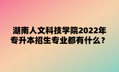 湖南人文科技學院2022年專升本招生專業(yè)都有什么？.png