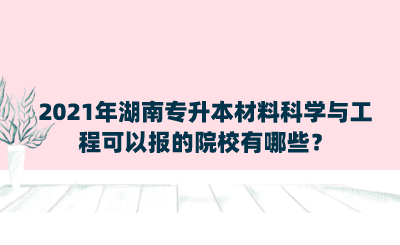 2021年湖南專升本材料科學(xué)與工程可以報的院校有哪些？.png