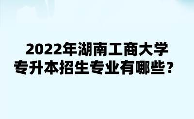 2022年湖南工商大學(xué)專升本招生專業(yè)有哪些？.png