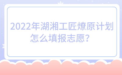 2022年湖湘工匠燎原計(jì)劃怎么填報(bào)志愿？.png