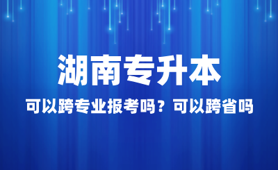 湖南專升本可以跨專業(yè)報(bào)考嗎？可以跨省嗎？