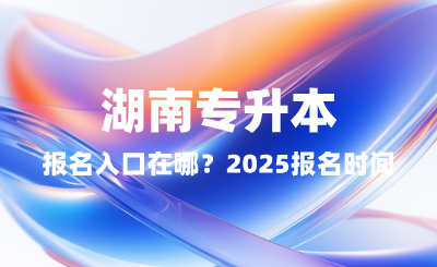 湖南專升本報名入口在哪？2025報名時間表