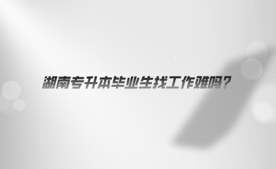 湖南專(zhuān)升本畢業(yè)生找工作難嗎.png