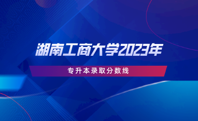 湖南工商大學(xué)2023年專升本錄取分數(shù)線.png