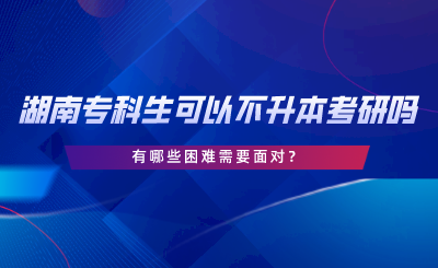 湖南專科生可以不專升本考研嗎？有哪些困難.png