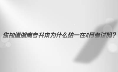 你知道湖南專升本為什么統(tǒng)一在4月考試嗎.png