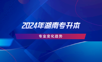 2024年湖南專升本專業(yè)變化趨勢.png