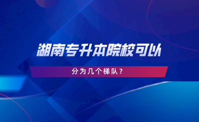 湖南專升本院校可以分為幾個梯隊.png