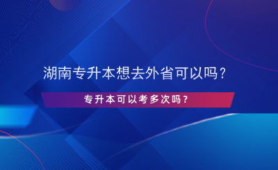 湖南專升本想去外省可以嗎？專升本可以考多次嗎？.png